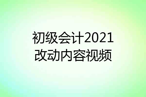 初级会计2021改动内容视频