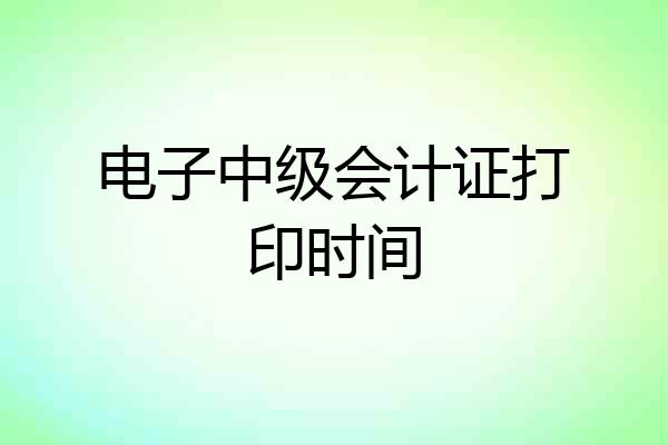 电子中级会计证打印时间