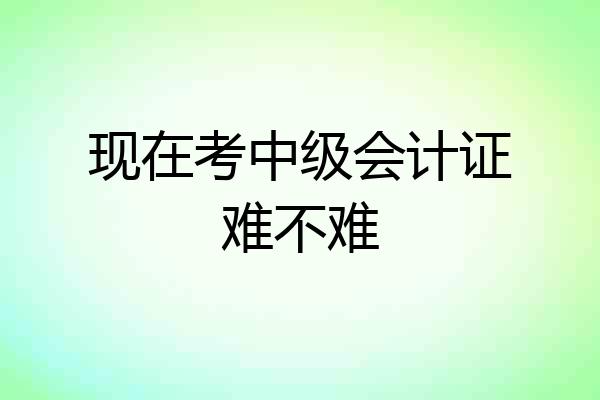 现在考中级会计证难不难