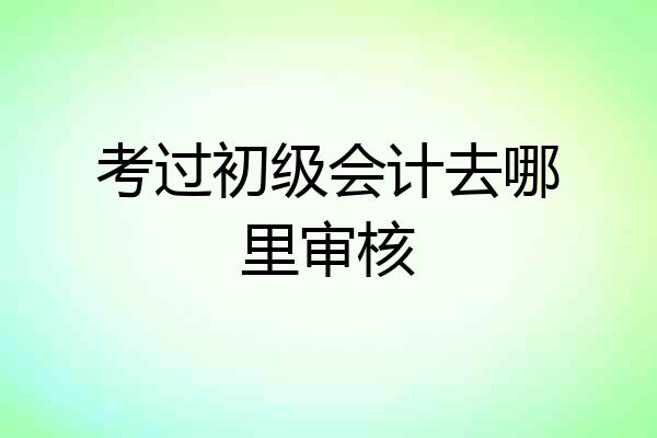 考过初级会计去哪里审核