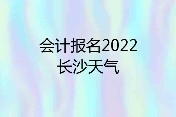 会计报名2022长沙天气