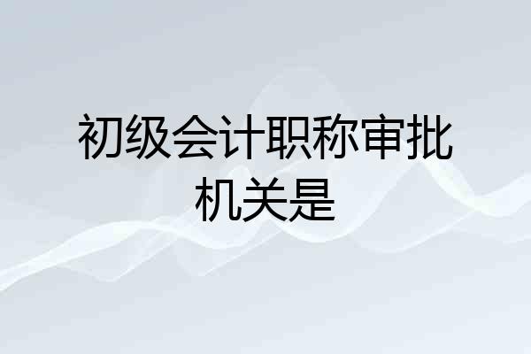 初级会计职称审批机关是