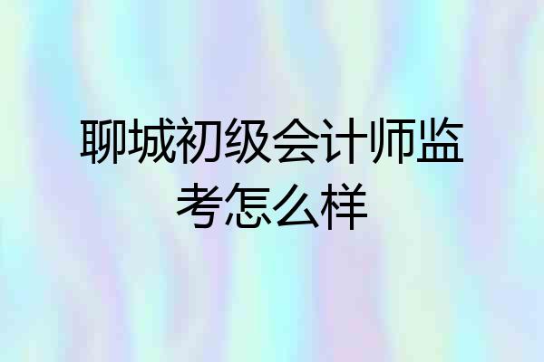 聊城初级会计师监考怎么样
