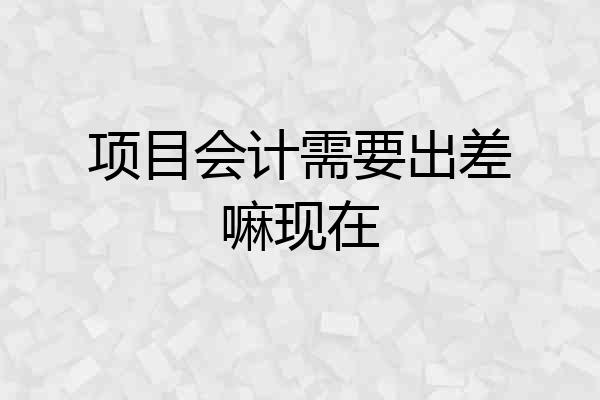 项目会计需要出差嘛现在
