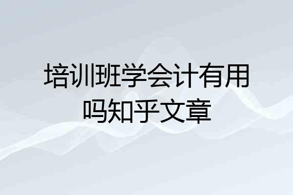 培训班学会计有用吗知乎文章