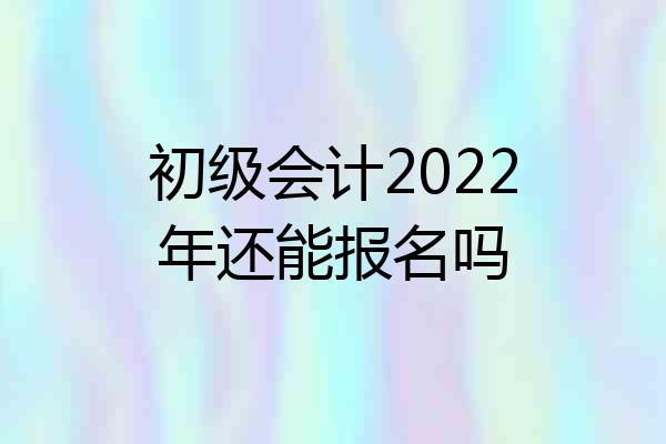 初级会计2022年还能报名吗