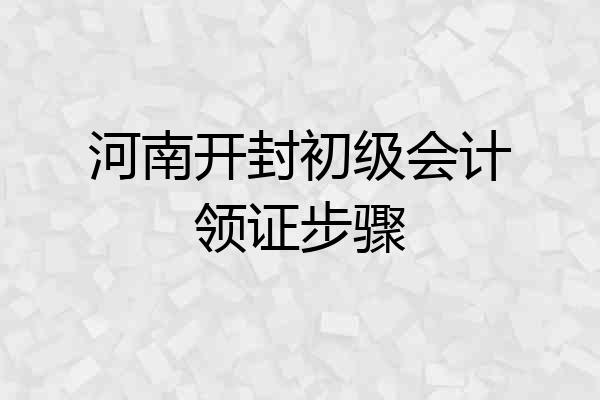河南开封初级会计领证步骤