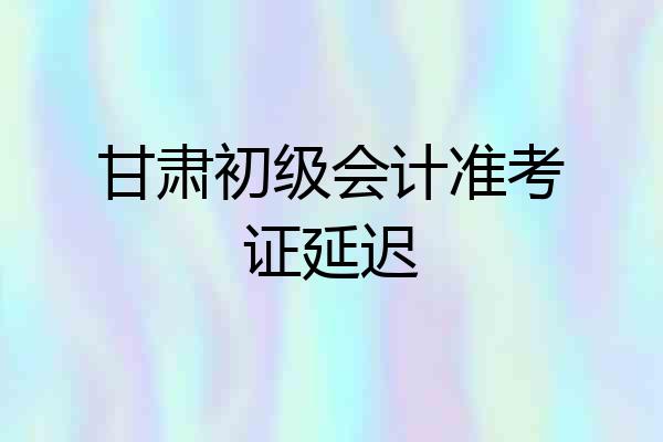 甘肃初级会计准考证延迟