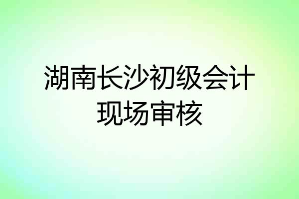 湖南长沙初级会计现场审核