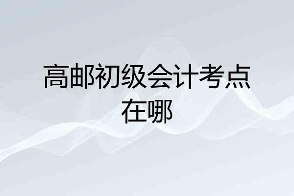 高邮初级会计考点在哪