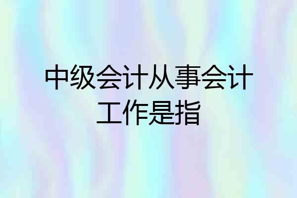 中级会计从事会计工作是指