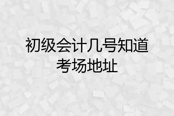 初级会计几号知道考场地址
