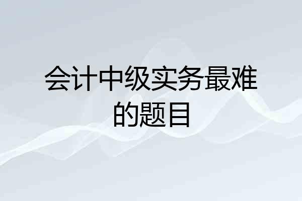 会计中级实务最难的题目
