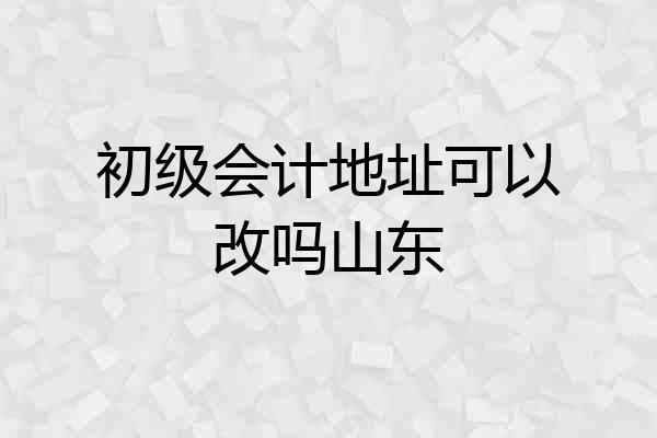 初级会计地址可以改吗山东