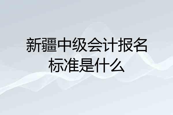 新疆中级会计报名标准是什么