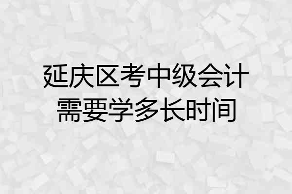 延庆区考中级会计需要学多长时间