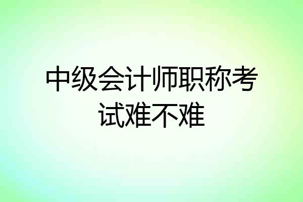 中级会计师职称考试难不难