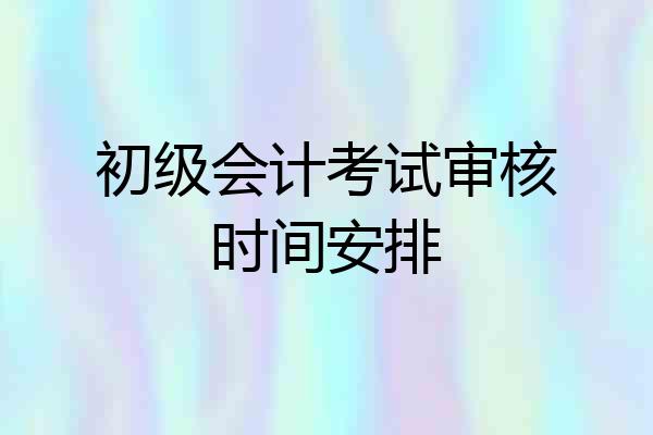 初级会计考试审核时间安排