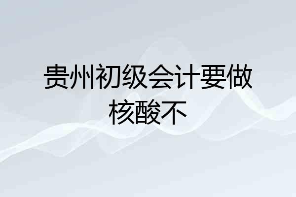 贵州初级会计要做核酸不
