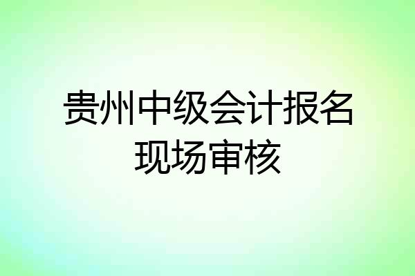 贵州中级会计报名现场审核