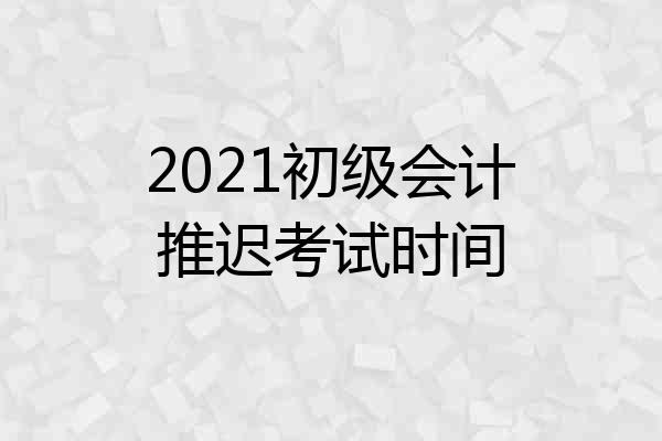 2021初级会计推迟考试时间