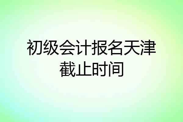 初级会计报名天津截止时间