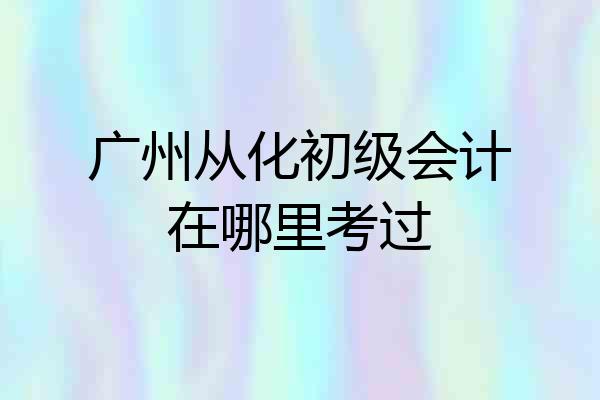 广州从化初级会计在哪里考过