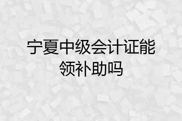 宁夏中级会计证能领补助吗