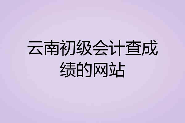 云南初级会计查成绩的网站