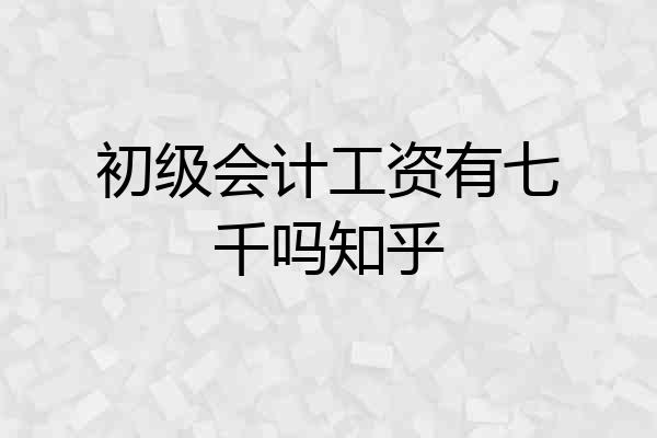 初级会计工资有七千吗知乎