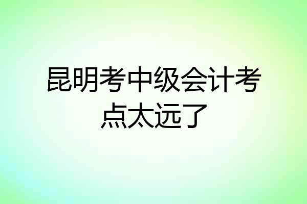 昆明考中级会计考点太远了