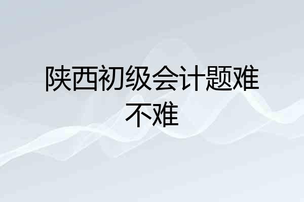 陕西初级会计题难不难