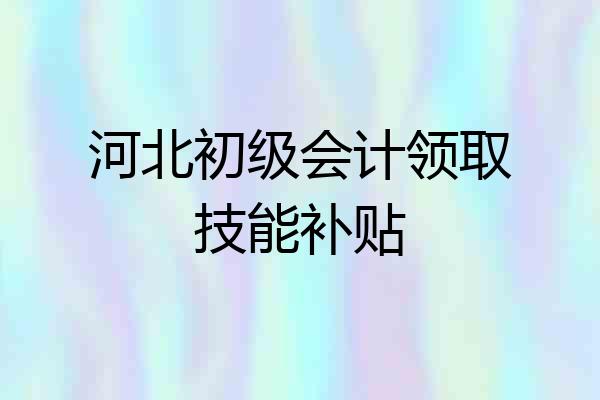 河北初级会计领取技能补贴