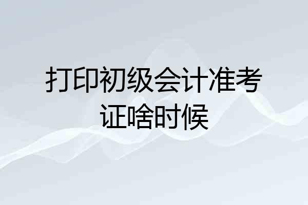 打印初级会计准考证啥时候