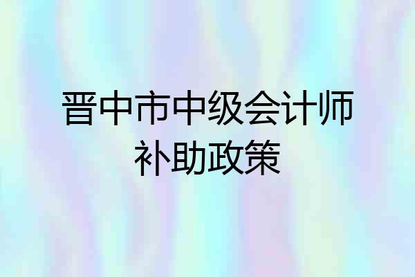 晋中市中级会计师补助政策