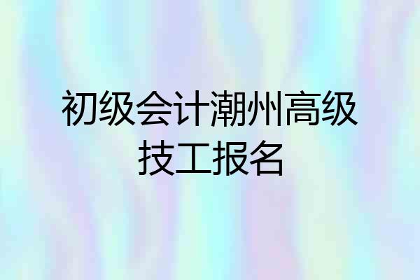 初级会计潮州高级技工报名