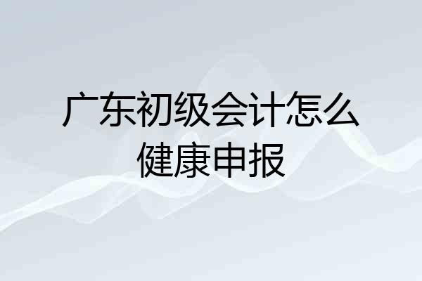广东初级会计怎么健康申报