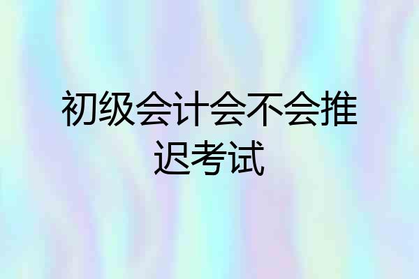 初级会计会不会推迟考试
