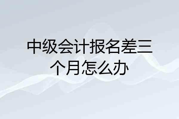 中级会计报名差三个月怎么办