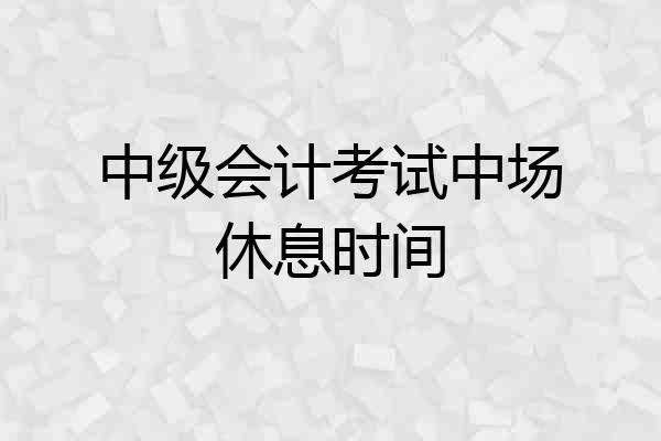 中级会计考试中场休息时间