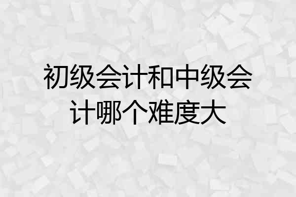 初级会计和中级会计哪个难度大