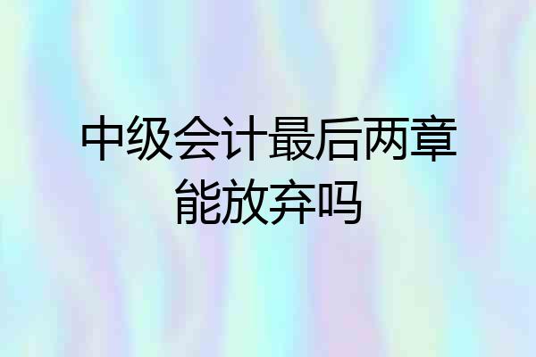 中级会计最后两章能放弃吗