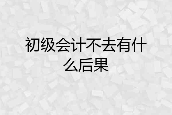 初级会计不去有什么后果