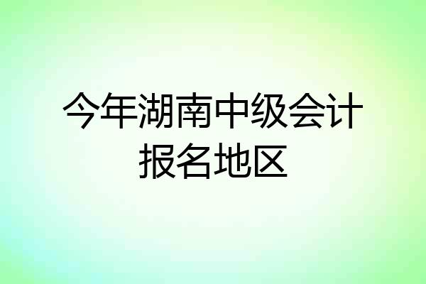 今年湖南中级会计报名地区