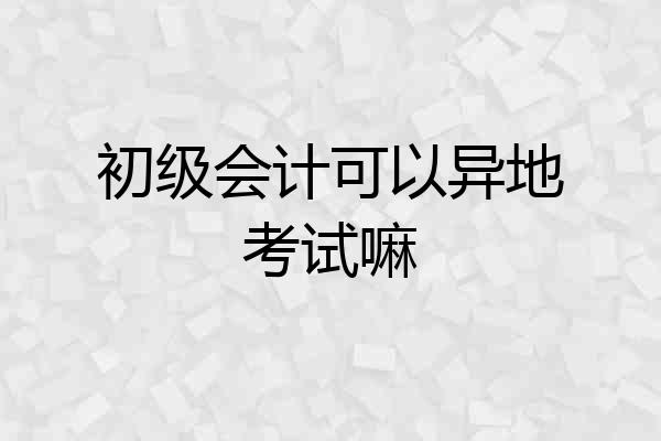初级会计可以异地考试嘛