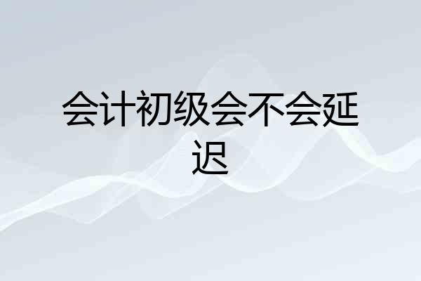 会计初级会不会延迟