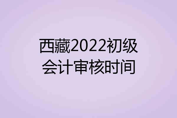 西藏2022初级会计审核时间