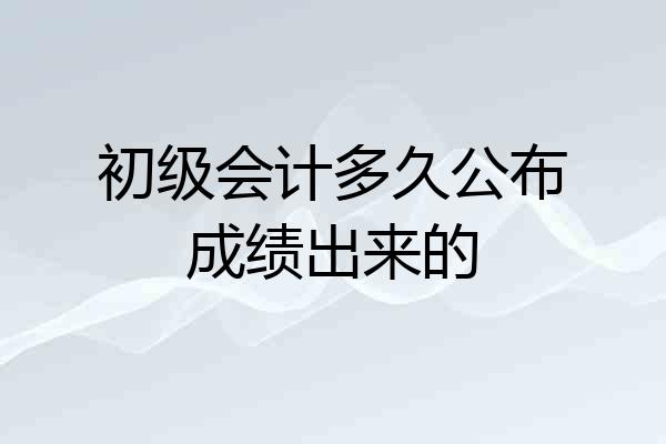初级会计多久公布成绩出来的