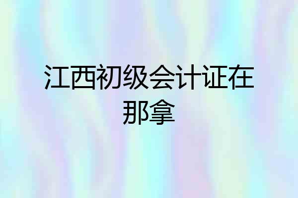 江西初级会计证在那拿