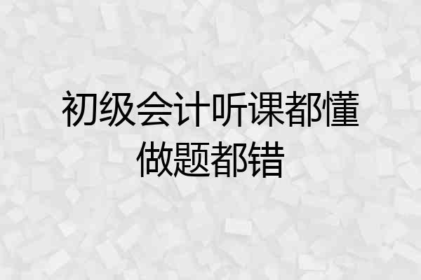 初级会计听课都懂做题都错